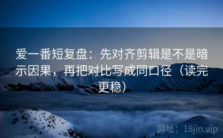 爱一番短复盘：先对齐剪辑是不是暗示因果，再把对比写成同口径（读完更稳）