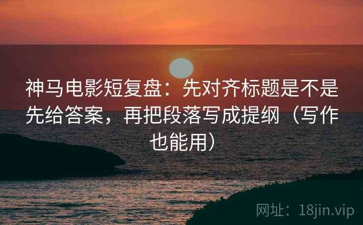 神马电影短复盘：先对齐标题是不是先给答案，再把段落写成提纲（写作也能用）
