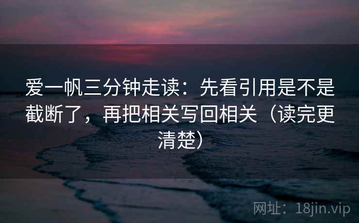 爱一帆三分钟走读：先看引用是不是截断了，再把相关写回相关（读完更清楚）