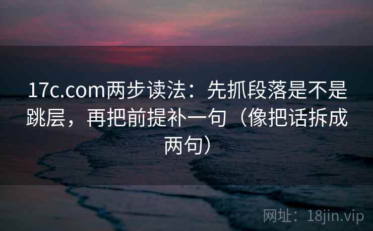 17c.com两步读法：先抓段落是不是跳层，再把前提补一句（像把话拆成两句）