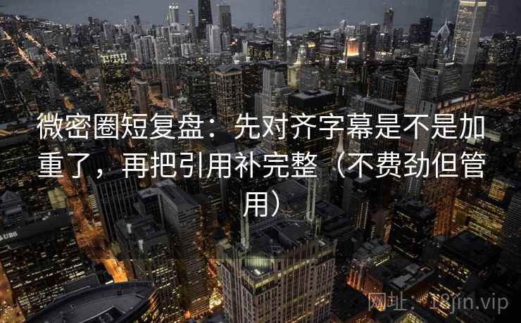 微密圈短复盘：先对齐字幕是不是加重了，再把引用补完整（不费劲但管用）