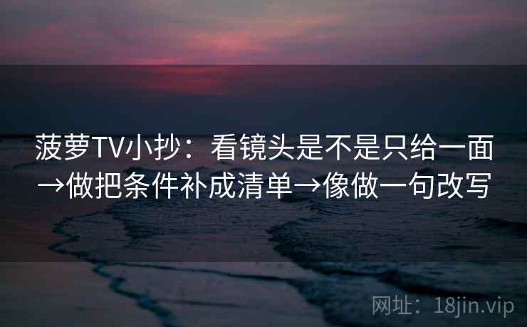 菠萝TV小抄：看镜头是不是只给一面→做把条件补成清单→像做一句改写