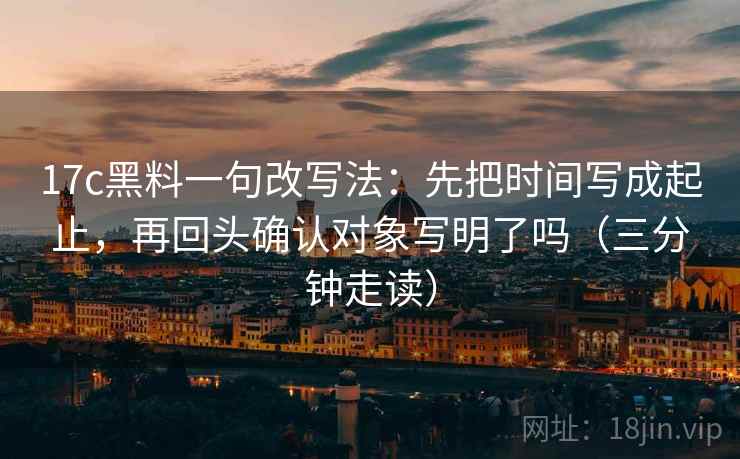 17c黑料一句改写法：先把时间写成起止，再回头确认对象写明了吗（三分钟走读）