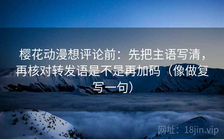 樱花动漫想评论前:先把主语写清,再核对转发语是不是再加码(像做复写一句) 樱花动漫想评论前:先把主语写清,再核对转发语是不是再加码(像做复写一句)