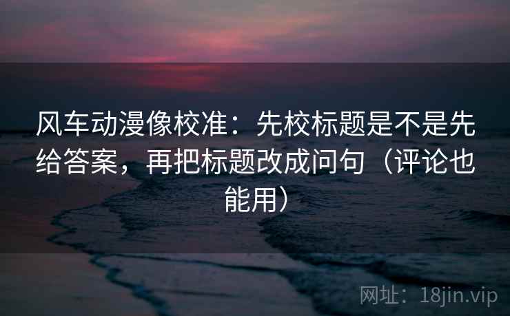 风车动漫像校准:先校标题是不是先给答案,再把标题改成问句(评论也能用) 风车动漫像校准:先校标题是不是先给答案,再把标题改成问句(评论也能用)