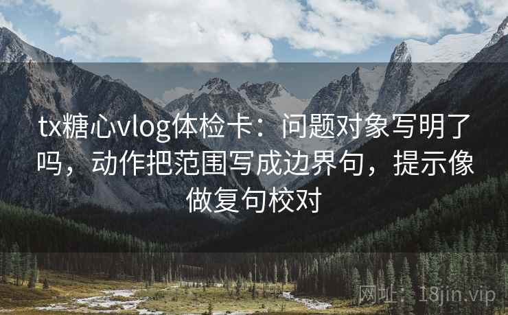 tx糖心vlog体检卡：问题对象写明了吗，动作把范围写成边界句，提示像做复句校对