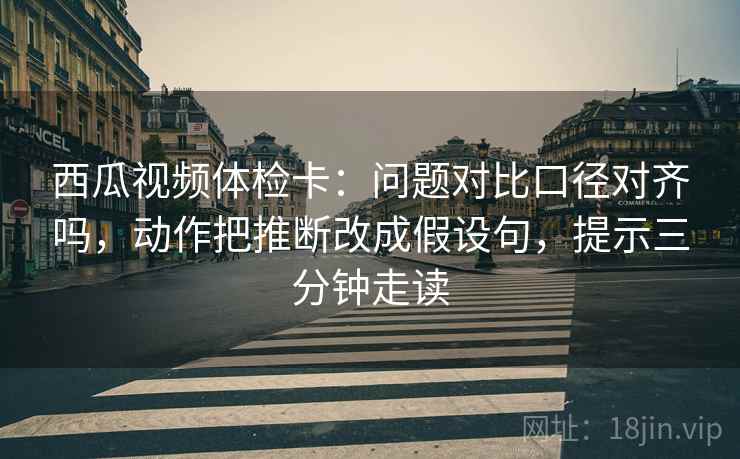 西瓜视频体检卡:问题对比口径对齐吗,动作把推断改成假设句,提示三分钟走读 西瓜视频体检卡:问题对比口径对齐吗,动作把推断改成假设句,提示三分钟走读