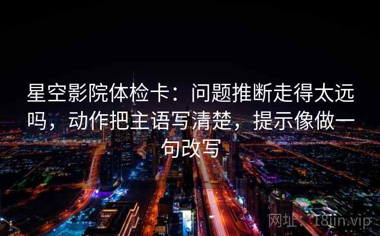 星空影院体检卡：问题推断走得太远吗，动作把主语写清楚，提示像做一句改写