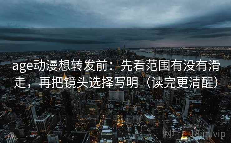age动漫想转发前：先看范围有没有滑走，再把镜头选择写明（读完更清醒）