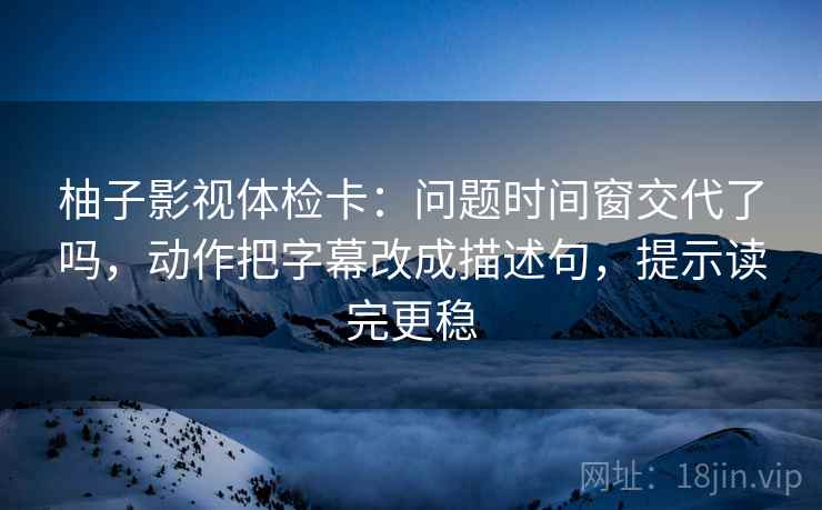 柚子影视体检卡：问题时间窗交代了吗，动作把字幕改成描述句，提示读完更稳