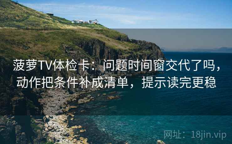菠萝TV体检卡：问题时间窗交代了吗，动作把条件补成清单，提示读完更稳
