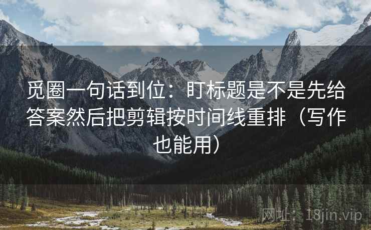 觅圈一句话到位：盯标题是不是先给答案然后把剪辑按时间线重排（写作也能用）