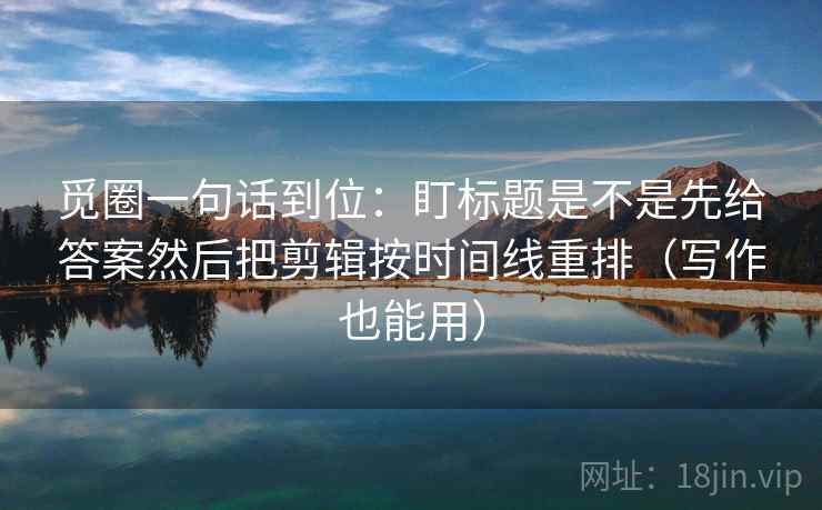 觅圈一句话到位:盯标题是不是先给答案然后把剪辑按时间线重排(写作也能用) 觅圈一句话到位:盯标题是不是先给答案然后把剪辑按时间线重排(写作也能用)