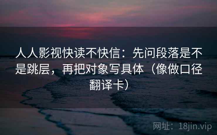 人人影视快读不快信：先问段落是不是跳层，再把对象写具体（像做口径翻译卡）