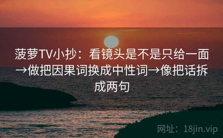 菠萝TV小抄：看镜头是不是只给一面→做把因果词换成中性词→像把话拆成两句